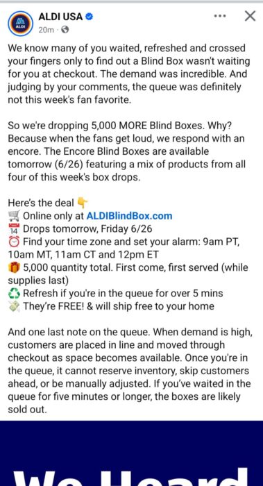 We know many of you waited, refreshed and crossed your fingers only to find out a Blind Box wasn't waiting for you at checkout. The demand was incredible. And judging by your comments, the queue was definitely not this week's fan favorite. So we're dropping 5,000 MORE Blind Boxes. Why? Because when the fans get loud, we respond with an encore. The Encore Blind Boxes are available tomorrow (6/26) featuring a mix of products from all four of this week's box drops. Here’s the deal 👇 🛒 Online only at ALDIBlindBox.com 📅 Drops tomorrow, Friday 6/26 ⏰ Find your time zone and set your alarm: 9am PT, 10am MT, 11am CT and 12pm ET 🎁 5,000 quantity total. First come, first served (while supplies last) ♻️ Refresh if you're in the queue for over 5 mins 💸 They’re FREE! & will ship free to your home And one last note on the queue. When demand is high, customers are placed in line and moved through checkout as space becomes available. Once you're in the queue, it cannot reserve inventory, skip customers ahead, or be manually adjusted. If you’ve waited in the queue for five minutes or longer, the boxes are likely sold out.